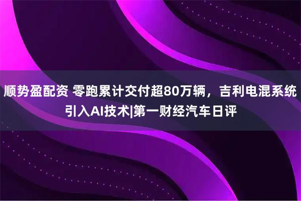 顺势盈配资 零跑累计交付超80万辆，吉利电混系统引入AI技术|第一财经汽车日评