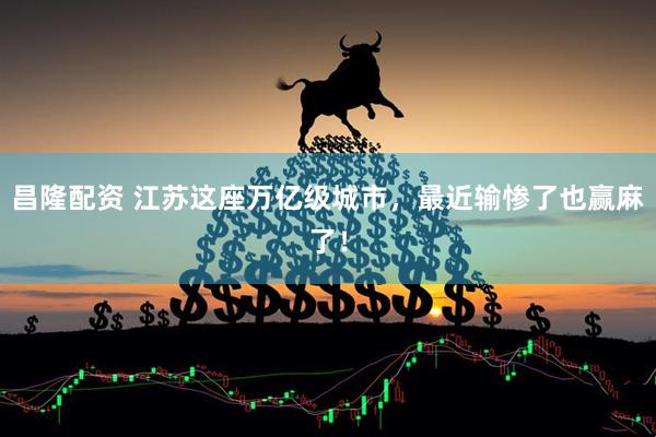 昌隆配资 江苏这座万亿级城市，最近输惨了也赢麻了！