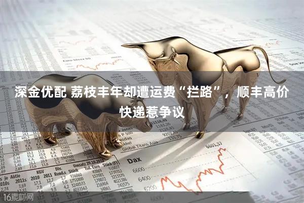 深金优配 荔枝丰年却遭运费“拦路”，顺丰高价快递惹争议