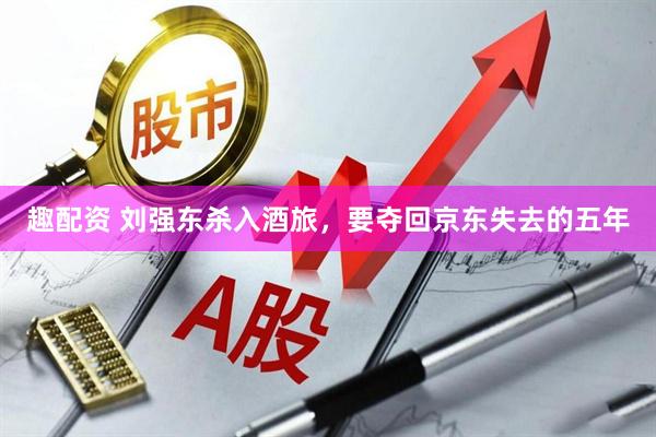 趣配资 刘强东杀入酒旅，要夺回京东失去的五年