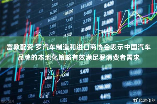 富敦配资 罗汽车制造和进口商协会表示中国汽车品牌的本地化策略有效满足罗消费者需求