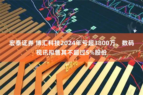 宏泰证券 博汇科技2024年亏超3800万，数码视讯拟售其不超过5%股份