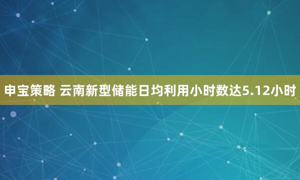 申宝策略 云南新型储能日均利用小时数达5.12小时