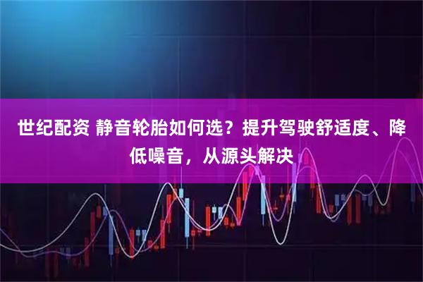 世纪配资 静音轮胎如何选？提升驾驶舒适度、降低噪音，从源头解决