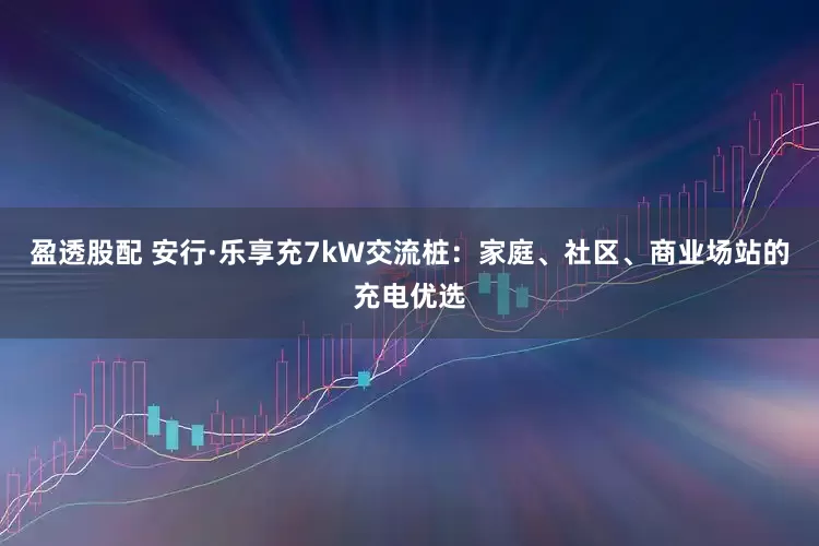 盈透股配 安行·乐享充7kW交流桩：家庭、社区、商业场站的充电优选