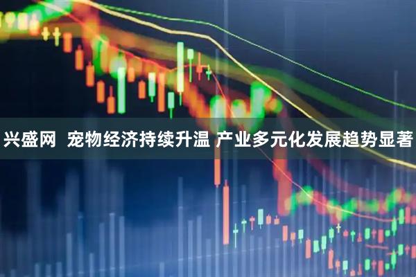 兴盛网  宠物经济持续升温 产业多元化发展趋势显著