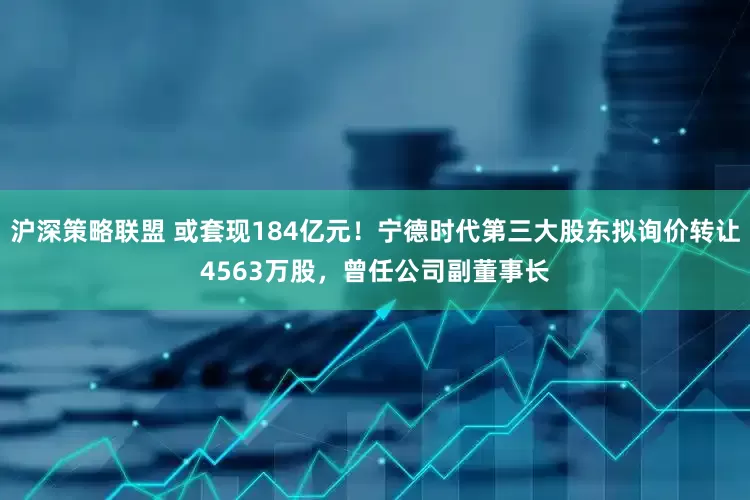沪深策略联盟 或套现184亿元！宁德时代第三大股东拟询价转让4563万股，曾任公司副董事长