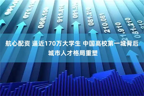 航心配资 逼近170万大学生 中国高校第一城背后 城市人才格局重塑