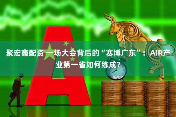 聚宏鑫配资 一场大会背后的“赛博广东”：AIR产业第一省如何练成？