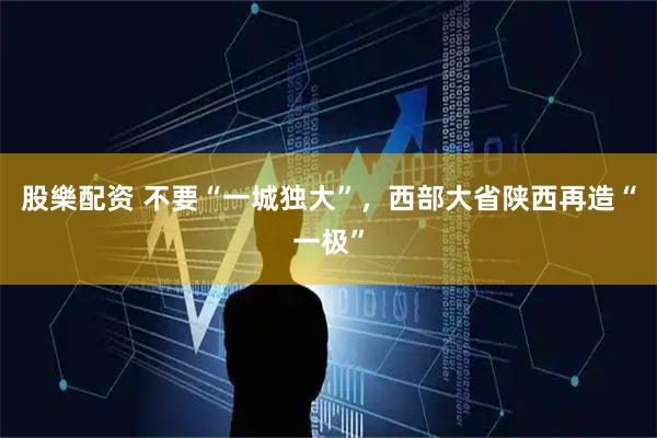 股樂配资 不要“一城独大”，西部大省陕西再造“一极”