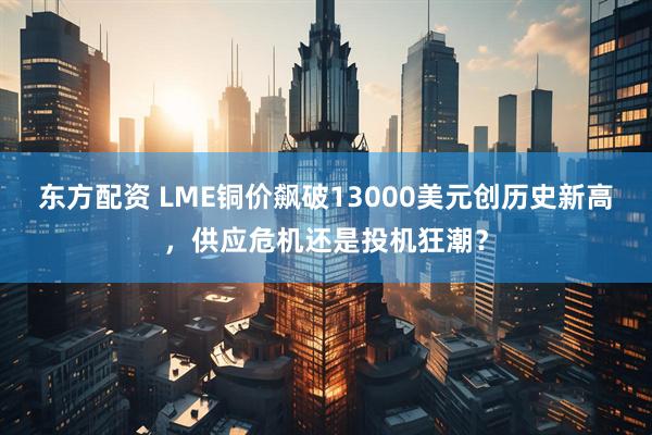 东方配资 LME铜价飙破13000美元创历史新高，供应危机还是投机狂潮？
