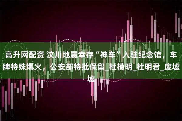 高升网配资 汶川地震幸存“神车”入驻纪念馆，车牌特殊爆火，公安部特批保留_杜模明_杜明君_废墟