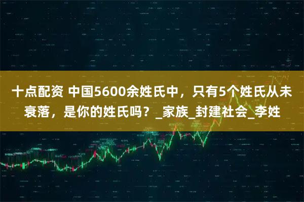 十点配资 中国5600余姓氏中，只有5个姓氏从未衰落，是你的姓氏吗？_家族_封建社会_李姓