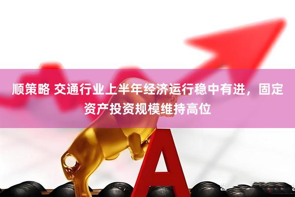 顺策略 交通行业上半年经济运行稳中有进，固定资产投资规模维持高位