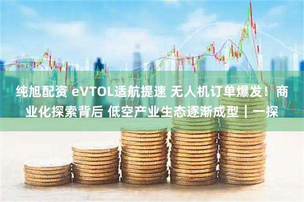 纯旭配资 eVTOL适航提速 无人机订单爆发！商业化探索背后 低空产业生态逐渐成型︱一探