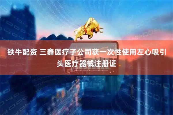 铁牛配资 三鑫医疗子公司获一次性使用左心吸引头医疗器械注册证