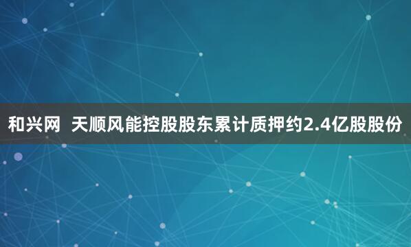 和兴网  天顺风能控股股东累计质押约2.4亿股股份