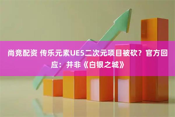 尚竞配资 传乐元素UE5二次元项目被砍？官方回应：并非《白银之城》