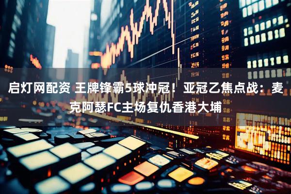 启灯网配资 王牌锋霸5球冲冠！亚冠乙焦点战：麦克阿瑟FC主场复仇香港大埔