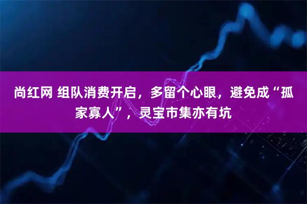 尚红网 组队消费开启，多留个心眼，避免成“孤家寡人”，灵宝市集亦有坑