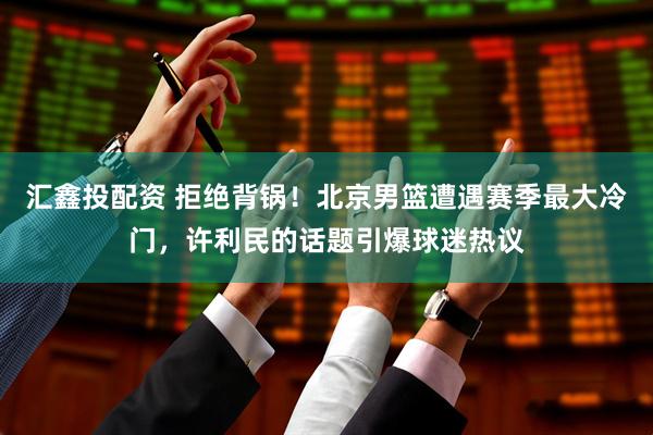 汇鑫投配资 拒绝背锅！北京男篮遭遇赛季最大冷门，许利民的话题引爆球迷热议