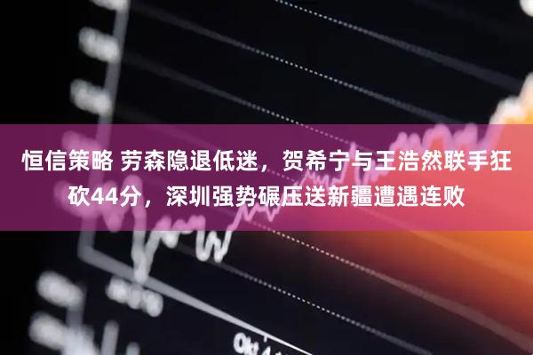 恒信策略 劳森隐退低迷，贺希宁与王浩然联手狂砍44分，深圳强势碾压送新疆遭遇连败