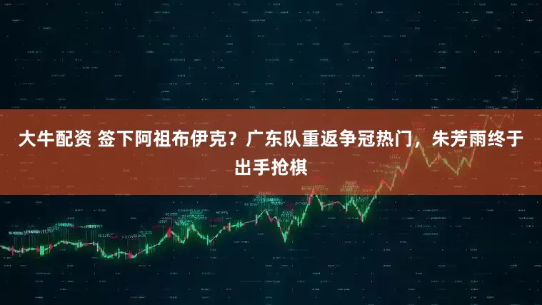 大牛配资 签下阿祖布伊克？广东队重返争冠热门，朱芳雨终于出手抢棋